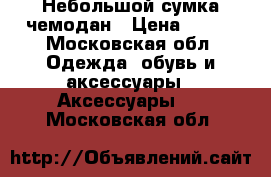 Небольшой сумка чемодан › Цена ­ 800 - Московская обл. Одежда, обувь и аксессуары » Аксессуары   . Московская обл.